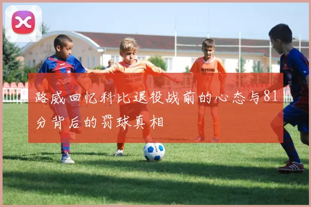 路威回忆科比退役战前的心态与81分背后的罚球真相