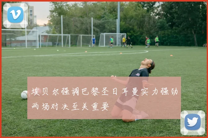 埃贝尔强调巴黎圣日耳曼实力强劲两场对决至关重要