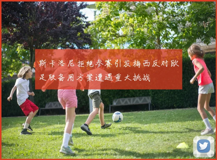 斯卡洛尼拒绝参赛引发梅西反对欧足联备用方案遭遇重大挑战