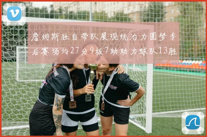 詹姆斯独自带队展现统治力圆梦季后赛场均27分9板7助助力球队13胜5负