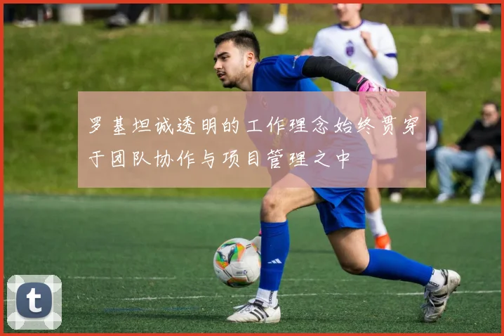 罗基坦诚透明的工作理念始终贯穿于团队协作与项目管理之中