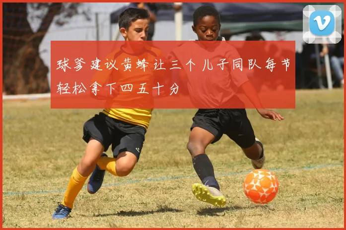 球爹建议黄蜂让三个儿子同队每节轻松拿下四五十分