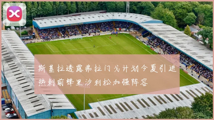 斯基拉透露弗拉门戈计划今夏引进热刺前锋里沙利松加强阵容