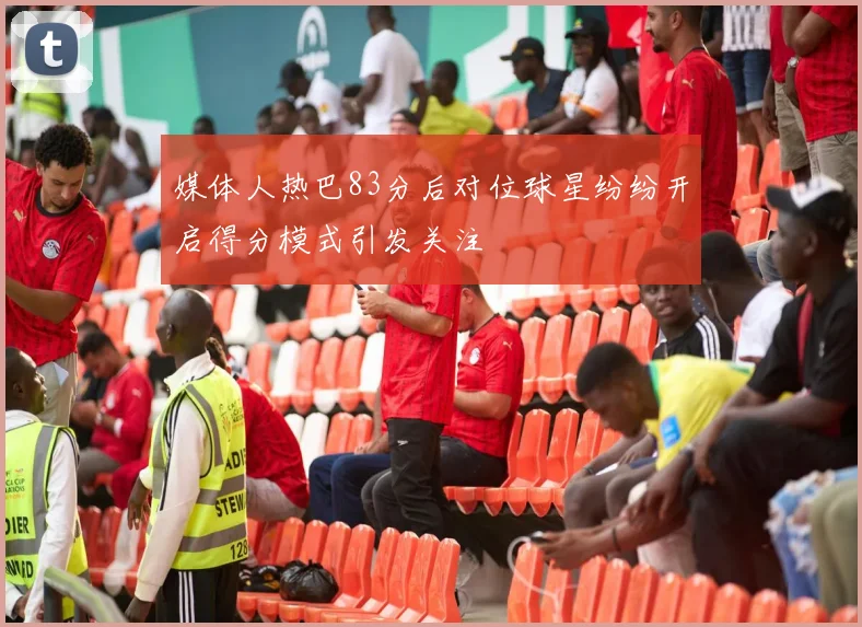 媒体人热巴83分后对位球星纷纷开启得分模式引发关注