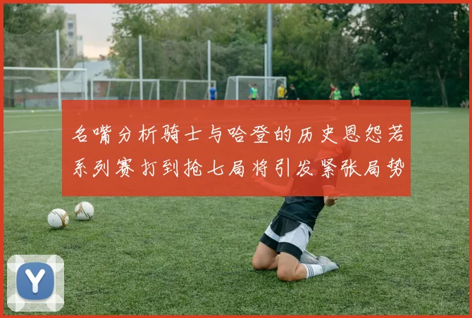 名嘴分析骑士与哈登的历史恩怨若系列赛打到抢七局将引发紧张局势
