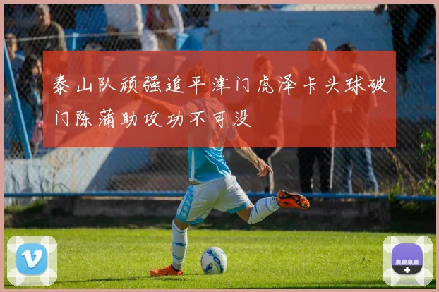泰山队顽强追平津门虎泽卡头球破门陈蒲助攻功不可没